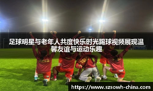 足球明星与老年人共度快乐时光踢球视频展现温馨友谊与运动乐趣